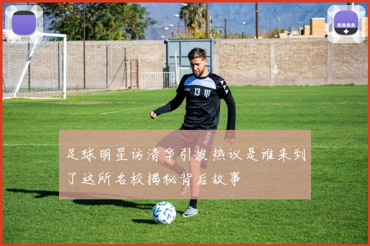 足球明星访清华引发热议是谁来到了这所名校揭秘背后故事
