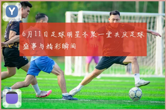 6月11日足球明星齐聚一堂共庆足球盛事与精彩瞬间