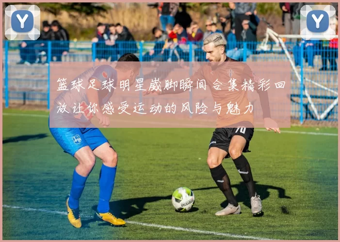 篮球足球明星崴脚瞬间合集精彩回放让你感受运动的风险与魅力