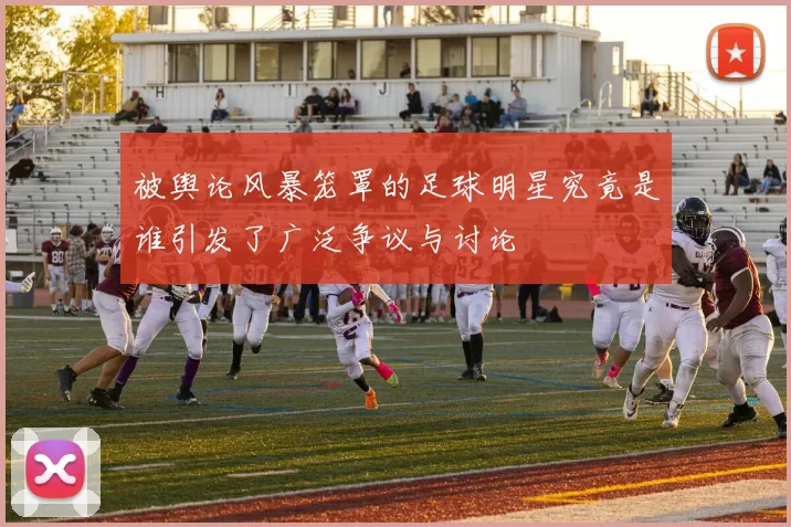 被舆论风暴笼罩的足球明星究竟是谁引发了广泛争议与讨论