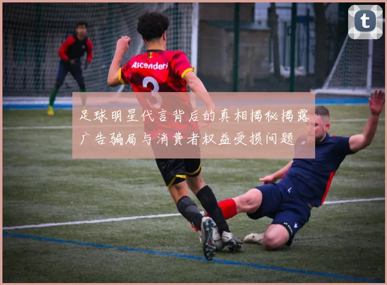 足球明星代言背后的真相揭秘揭露广告骗局与消费者权益受损问题