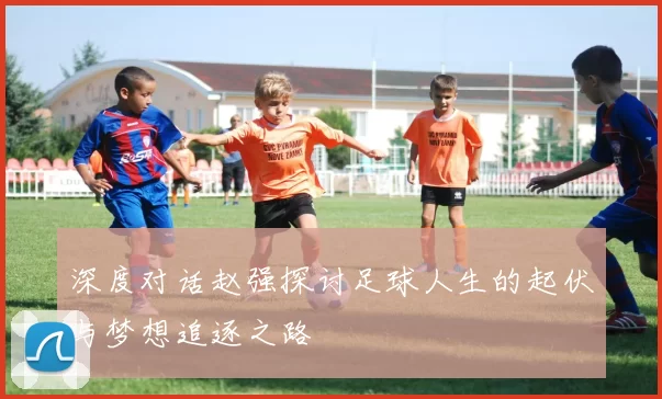 深度对话赵强探讨足球人生的起伏与梦想追逐之路