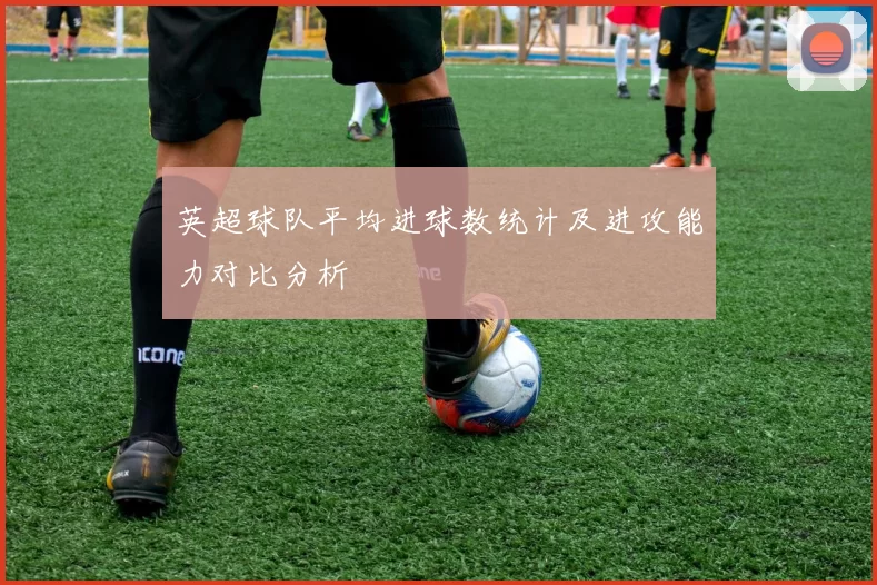 英超球队平均进球数统计及进攻能力对比分析
