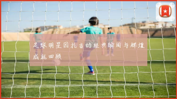 足球明星因扎吉的经典瞬间与辉煌成就回顾