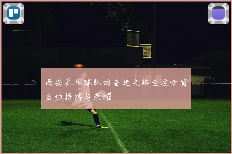 西安乒乓球队的奋进之路全运会背后的拼搏与荣耀