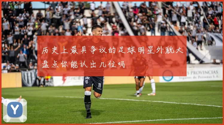 历史上最具争议的足球明星外貌大盘点你能认出几位吗