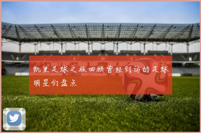 凯里足球之旅回顾曾经到访的足球明星们盘点