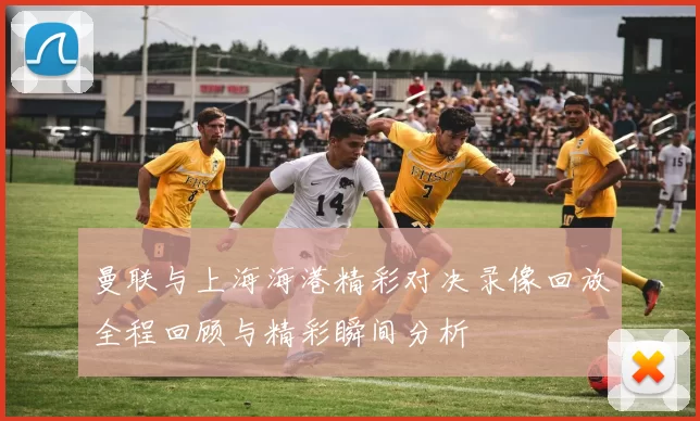 曼联与上海海港精彩对决录像回放全程回顾与精彩瞬间分析