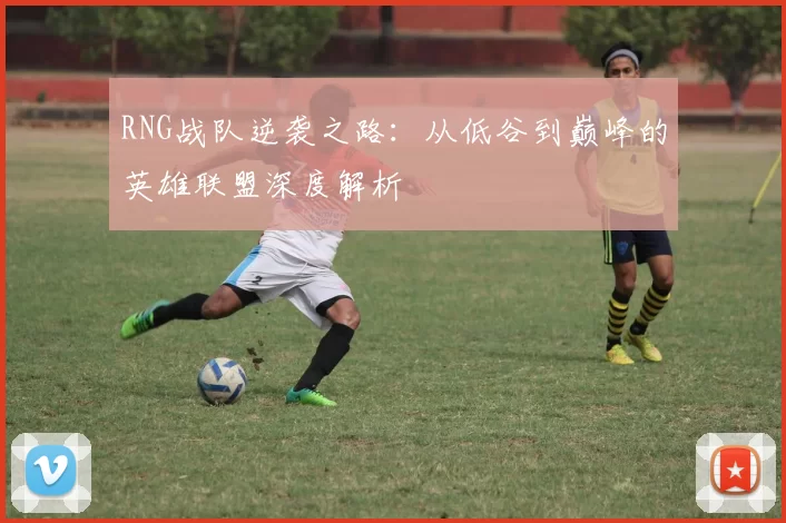 RNG战队逆袭之路：从低谷到巅峰的英雄联盟深度解析