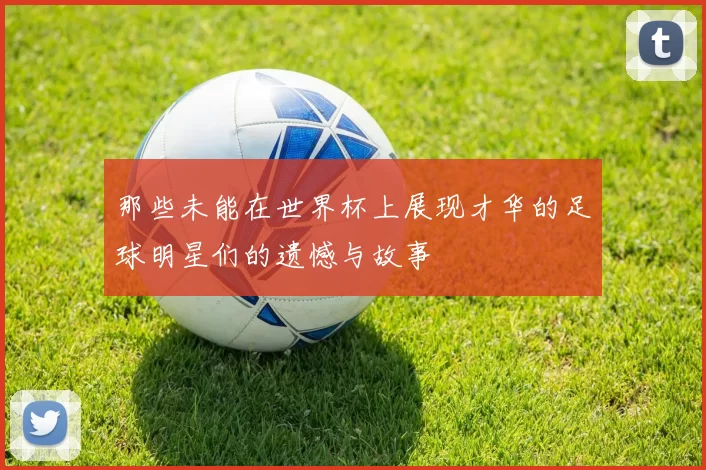 那些未能在世界杯上展现才华的足球明星们的遗憾与故事