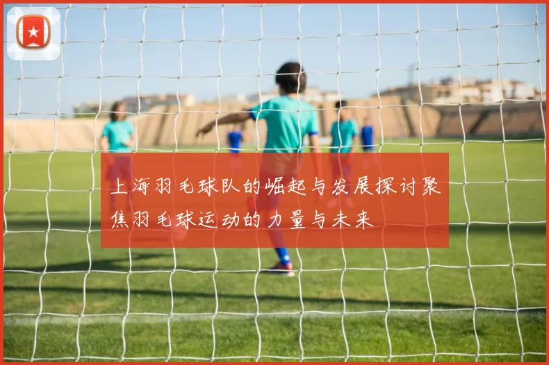 上海羽毛球队的崛起与发展探讨聚焦羽毛球运动的力量与未来