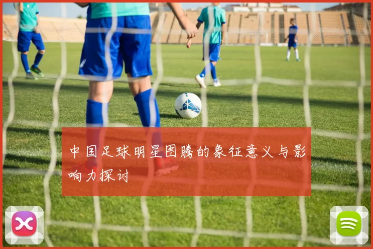 中国足球明星图腾的象征意义与影响力探讨