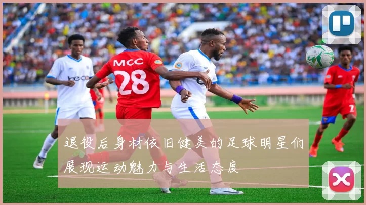 退役后身材依旧健美的足球明星们展现运动魅力与生活态度