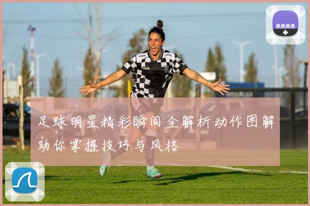 足球明星精彩瞬间全解析动作图解助你掌握技巧与风格