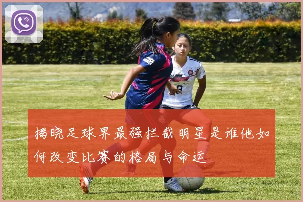 揭晓足球界最强拦截明星是谁他如何改变比赛的格局与命运