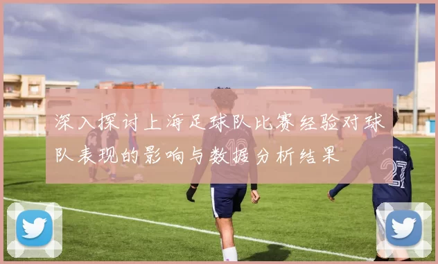 深入探讨上海足球队比赛经验对球队表现的影响与数据分析结果