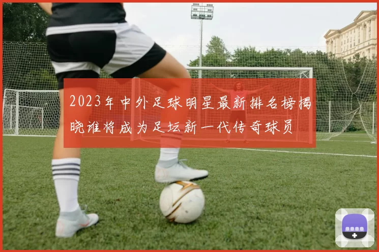 2023年中外足球明星最新排名榜揭晓谁将成为足坛新一代传奇球员
