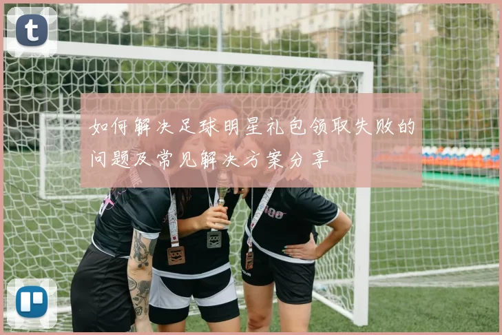 如何解决足球明星礼包领取失败的问题及常见解决方案分享