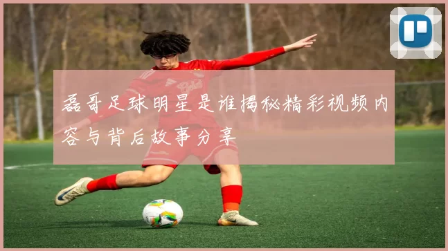 磊哥足球明星是谁揭秘精彩视频内容与背后故事分享