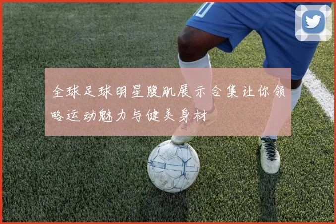 全球足球明星腹肌展示合集让你领略运动魅力与健美身材