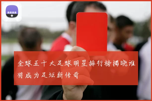 全球五十大足球明星排行榜揭晓谁将成为足坛新传奇