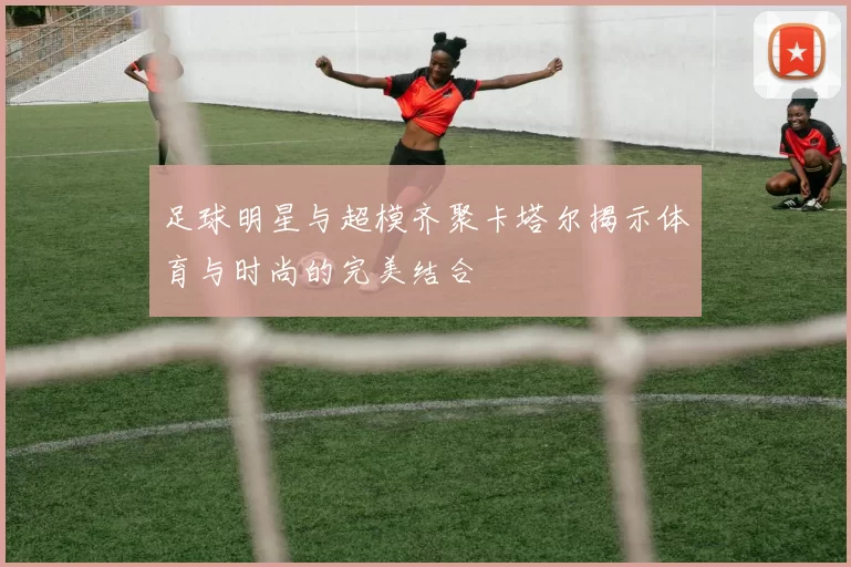 足球明星与超模齐聚卡塔尔揭示体育与时尚的完美结合