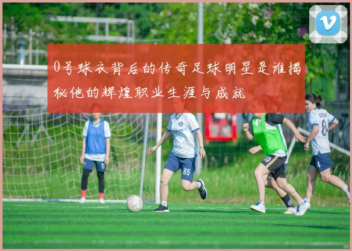 0号球衣背后的传奇足球明星是谁揭秘他的辉煌职业生涯与成就