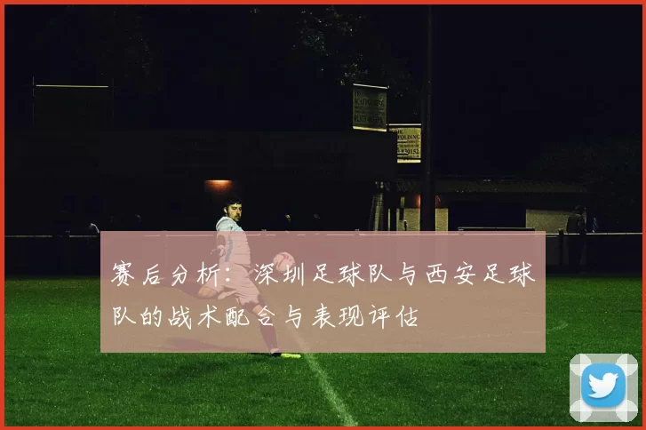 赛后分析：深圳足球队与西安足球队的战术配合与表现评估