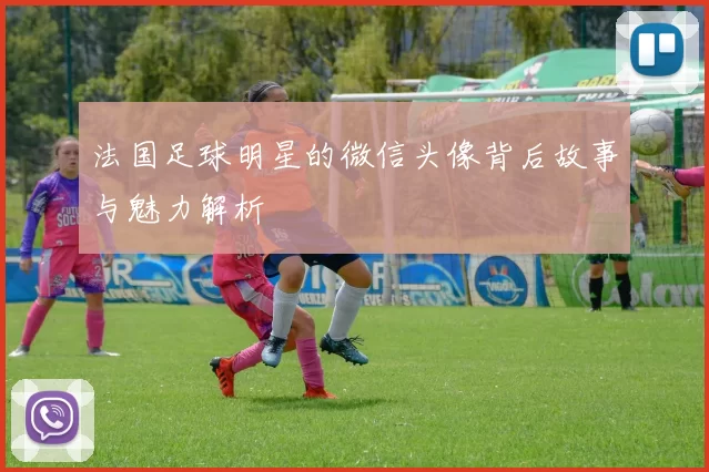 法国足球明星的微信头像背后故事与魅力解析