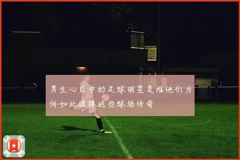 男生心目中的足球明星是谁他们为何如此追捧这些球场传奇