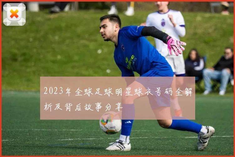 2023年全球足球明星球衣号码全解析及背后故事分享
