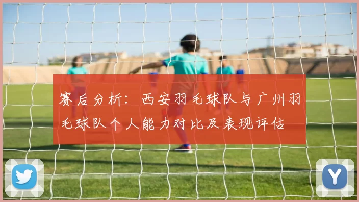 赛后分析：西安羽毛球队与广州羽毛球队个人能力对比及表现评估