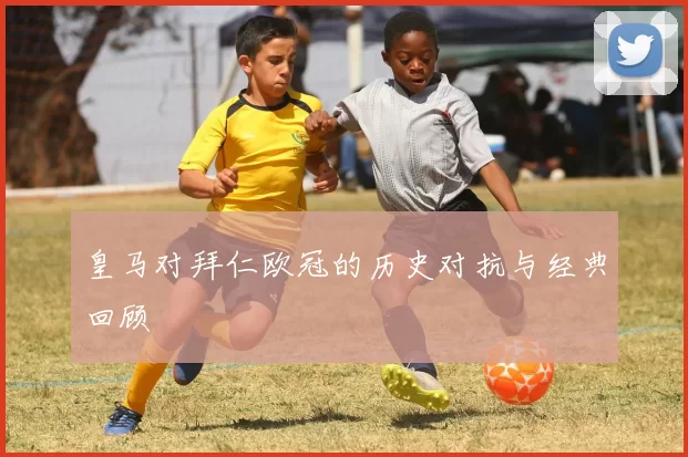 皇马对拜仁欧冠的历史对抗与经典回顾