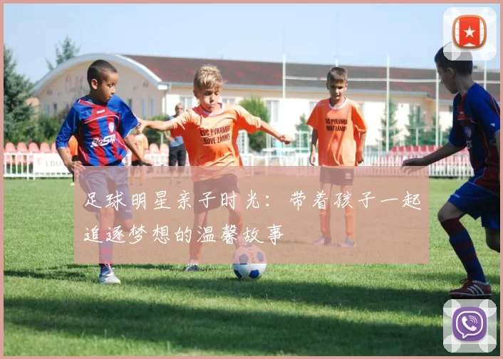 足球明星亲子时光：带着孩子一起追逐梦想的温馨故事