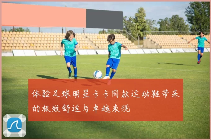 体验足球明星卡卡同款运动鞋带来的极致舒适与卓越表现