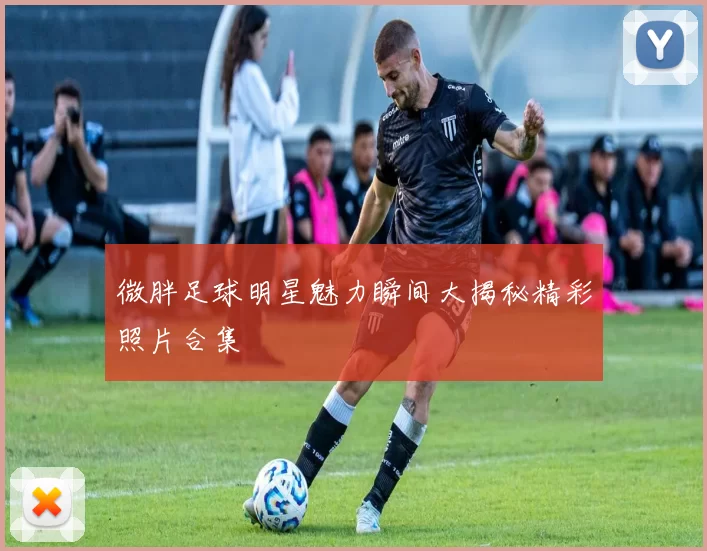 微胖足球明星魅力瞬间大揭秘精彩照片合集