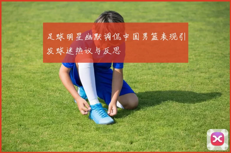 足球明星幽默调侃中国男篮表现引发球迷热议与反思