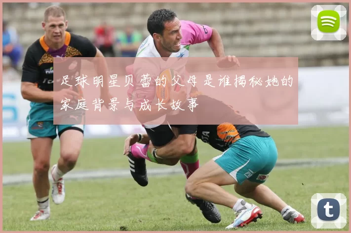 足球明星贝蕾的父母是谁揭秘她的家庭背景与成长故事