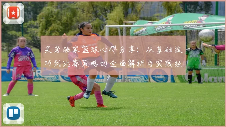 吴芳独家篮球心得分享：从基础技巧到比赛策略的全面解析与实践经验总结