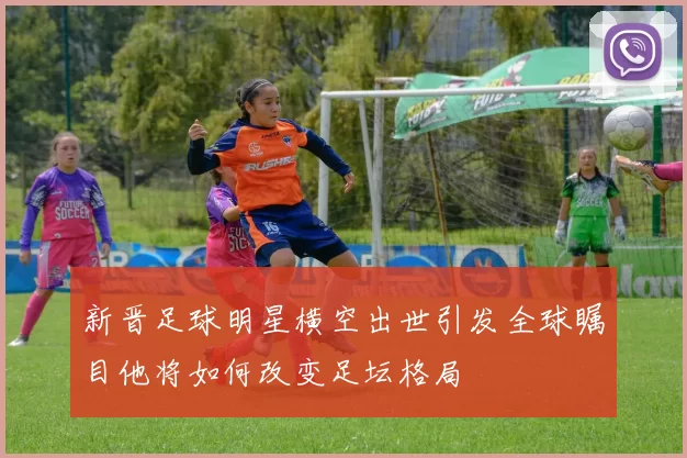 新晋足球明星横空出世引发全球瞩目他将如何改变足坛格局