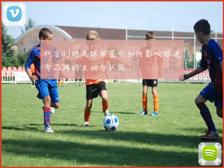 代言aj的足球明星们如何影响球迷与品牌的互动与认同