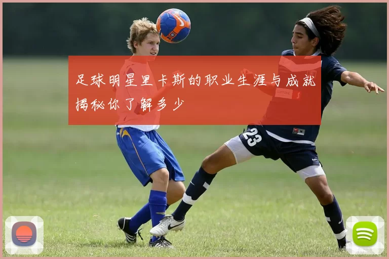 足球明星里卡斯的职业生涯与成就揭秘你了解多少