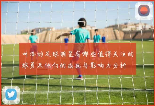 叫洛的足球明星有哪些值得关注的球员及他们的成就与影响力分析