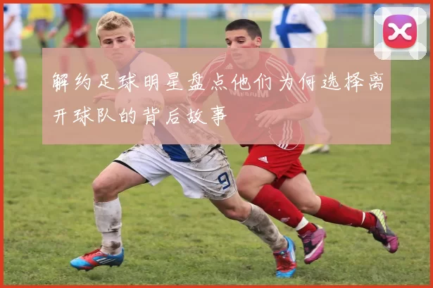 解约足球明星盘点他们为何选择离开球队的背后故事
