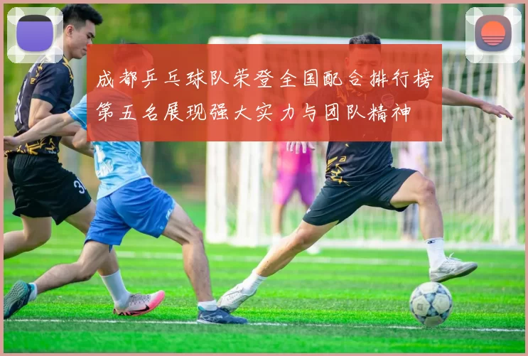 成都乒乓球队荣登全国配合排行榜第五名展现强大实力与团队精神