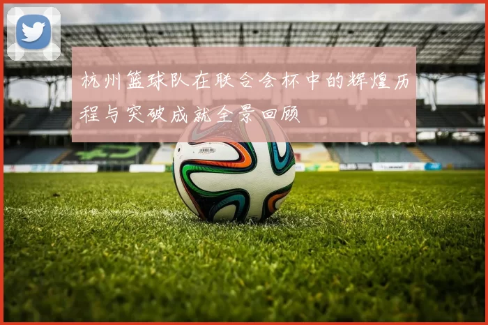 杭州篮球队在联合会杯中的辉煌历程与突破成就全景回顾