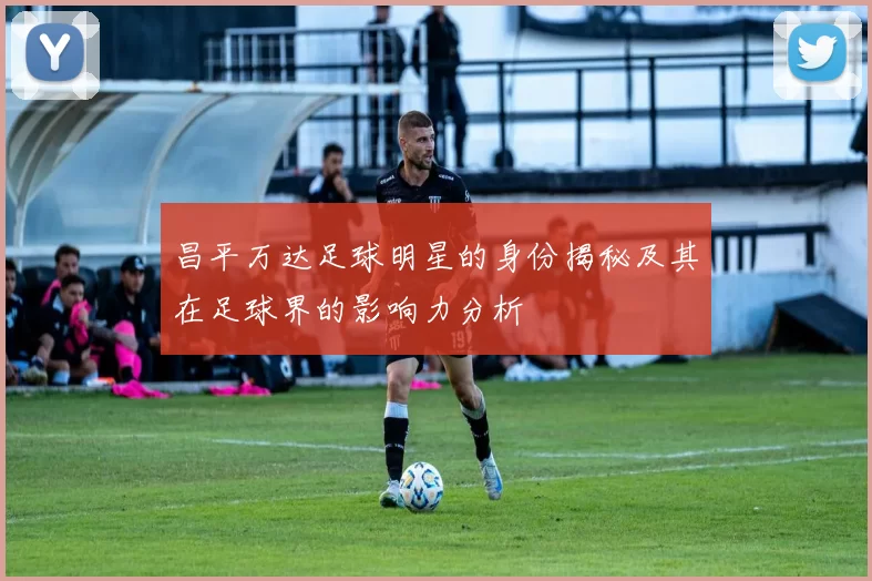 昌平万达足球明星的身份揭秘及其在足球界的影响力分析