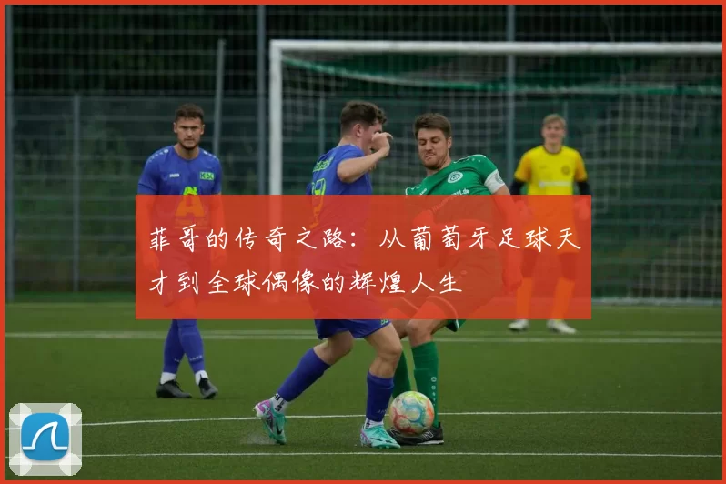 菲哥的传奇之路：从葡萄牙足球天才到全球偶像的辉煌人生