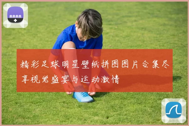 精彩足球明星壁纸拼图图片合集尽享视觉盛宴与运动激情