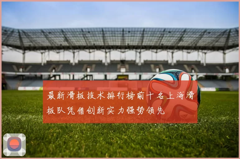 最新滑板技术排行榜前十名上海滑板队凭借创新实力强势领先